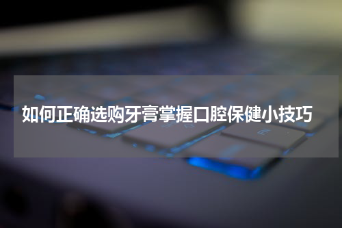  如何正确选购牙膏掌握口腔保健小技巧