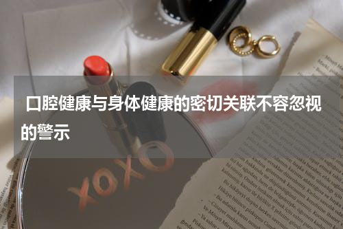  口腔健康与身体健康的密切关联不容忽视的警示