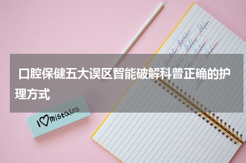  口腔保健五大误区智能破解科普正确的护理方式