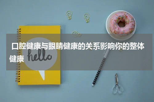  口腔健康与眼睛健康的关系影响你的整体健康