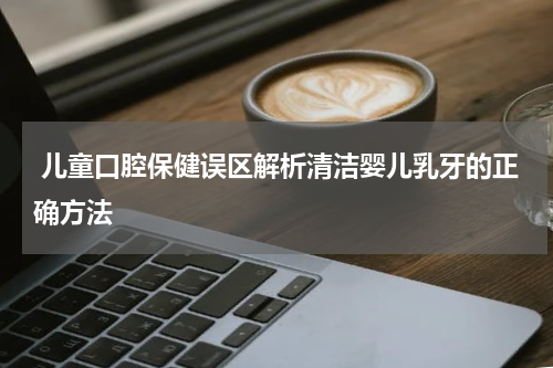  儿童口腔保健误区解析清洁婴儿乳牙的正确方法