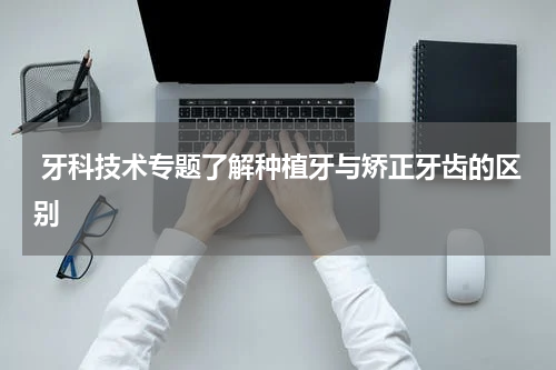  牙科技术专题了解种植牙与矫正牙齿的区别