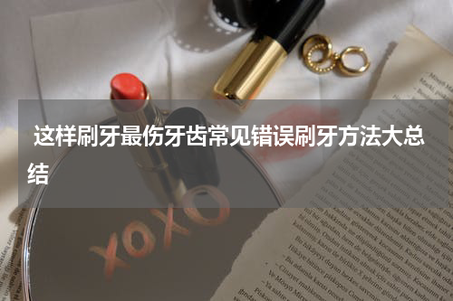  这样刷牙最伤牙齿常见错误刷牙方法大总结