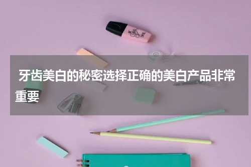  牙齿美白的秘密选择正确的美白产品非常重要