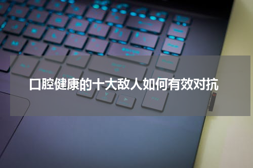  口腔健康的十大敌人如何有效对抗