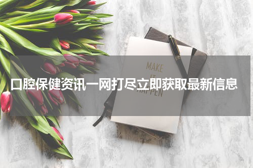  口腔保健资讯一网打尽立即获取最新信息