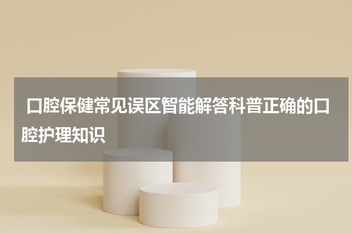  口腔保健常见误区智能解答科普正确的口腔护理知识