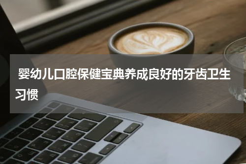  婴幼儿口腔保健宝典养成良好的牙齿卫生习惯