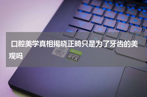  口腔美学真相揭晓正畸只是为了牙齿的美观吗