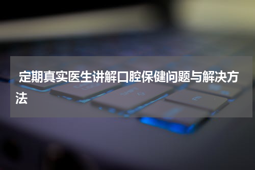  定期真实医生讲解口腔保健问题与解决方法