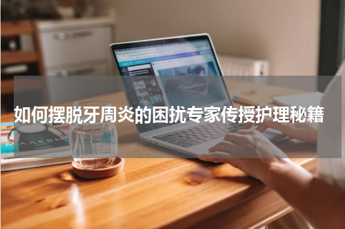  如何摆脱牙周炎的困扰专家传授护理秘籍