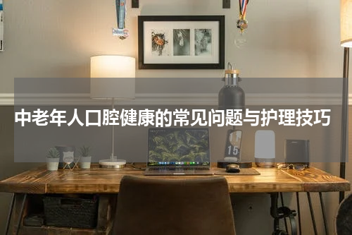  中老年人口腔健康的常见问题与护理技巧