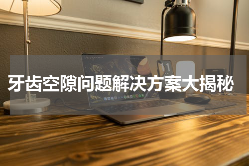  牙齿空隙问题解决方案大揭秘