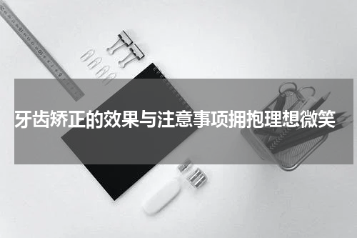  牙齿矫正的效果与注意事项拥抱理想微笑