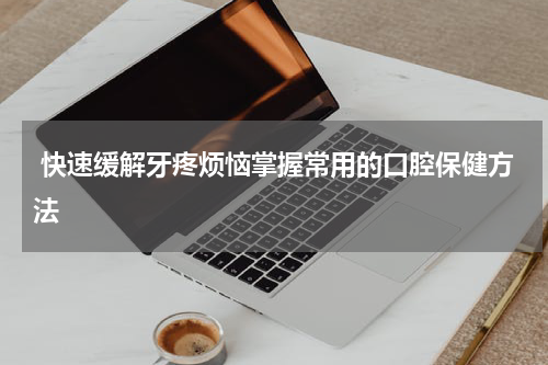  快速缓解牙疼烦恼掌握常用的口腔保健方法