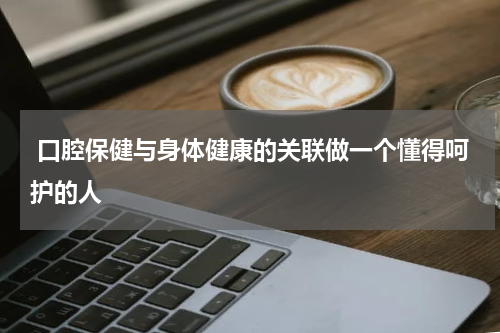  口腔保健与身体健康的关联做一个懂得呵护的人