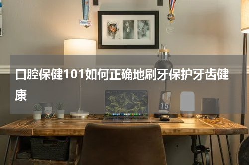 口腔保健101如何正确地刷牙保护牙齿健康