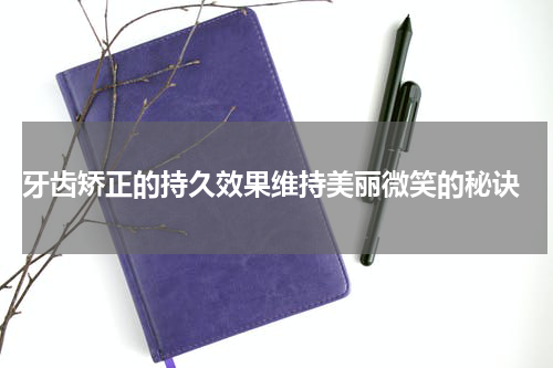  牙齿矫正的持久效果维持美丽微笑的秘诀