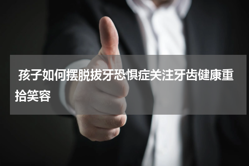  孩子如何摆脱拔牙恐惧症关注牙齿健康重拾笑容