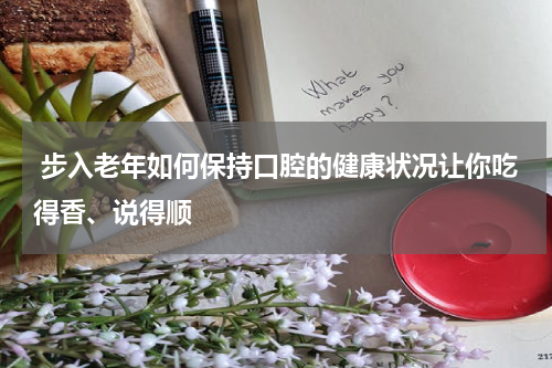  步入老年如何保持口腔的健康状况让你吃得香、说得顺