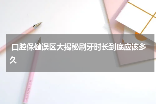  口腔保健误区大揭秘刷牙时长到底应该多久