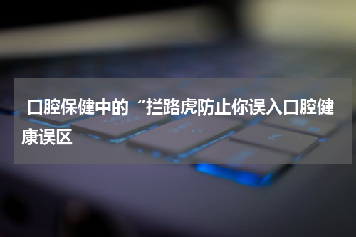  口腔保健中的“拦路虎防止你误入口腔健康误区