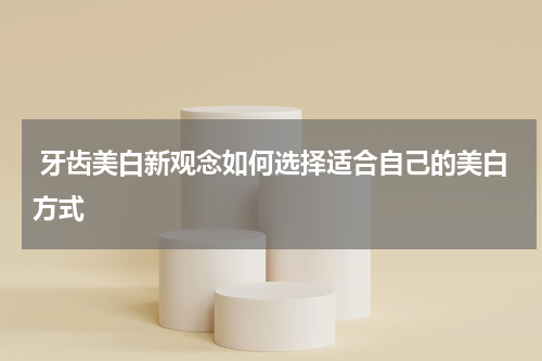  牙齿美白新观念如何选择适合自己的美白方式