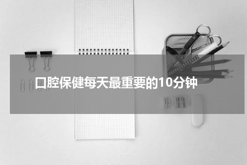  口腔保健每天最重要的10分钟