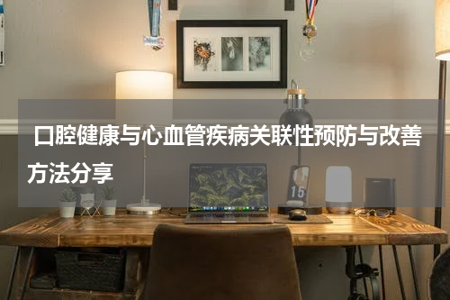  口腔健康与心血管疾病关联性预防与改善方法分享