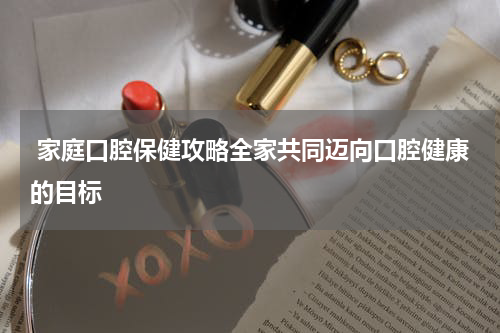  家庭口腔保健攻略全家共同迈向口腔健康的目标