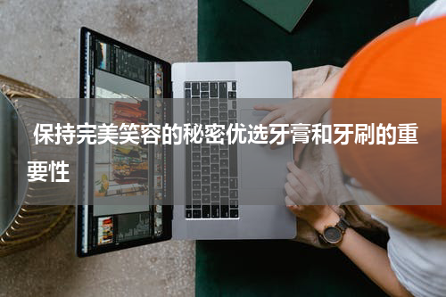  保持完美笑容的秘密优选牙膏和牙刷的重要性