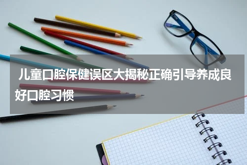  儿童口腔保健误区大揭秘正确引导养成良好口腔习惯