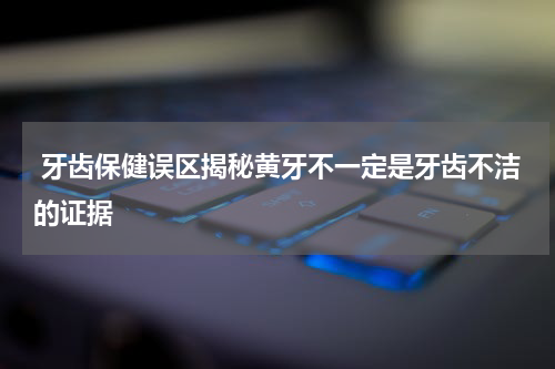  牙齿保健误区揭秘黄牙不一定是牙齿不洁的证据