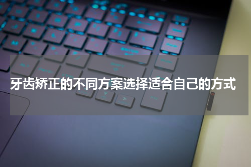  牙齿矫正的不同方案选择适合自己的方式