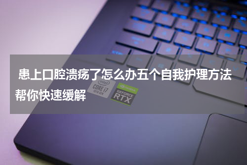  患上口腔溃疡了怎么办五个自我护理方法帮你快速缓解