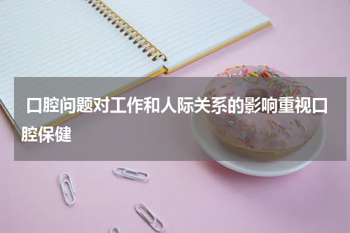  口腔问题对工作和人际关系的影响重视口腔保健