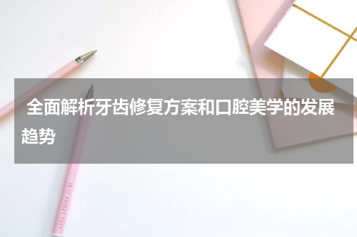  全面解析牙齿修复方案和口腔美学的发展趋势