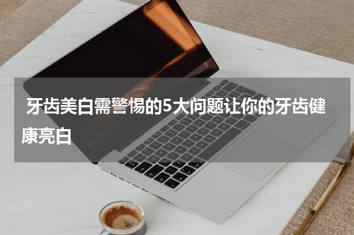  牙齿美白需警惕的5大问题让你的牙齿健康亮白