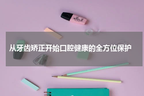 从牙齿矫正开始口腔健康的全方位保护