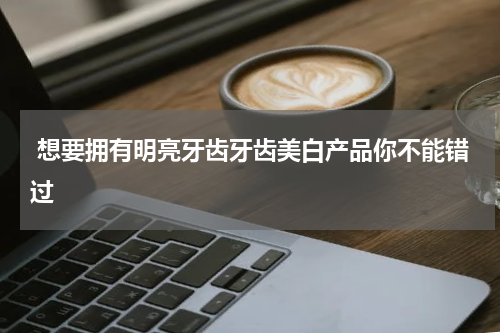  想要拥有明亮牙齿牙齿美白产品你不能错过