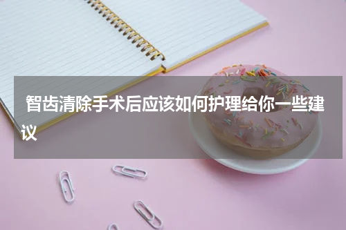  智齿清除手术后应该如何护理给你一些建议
