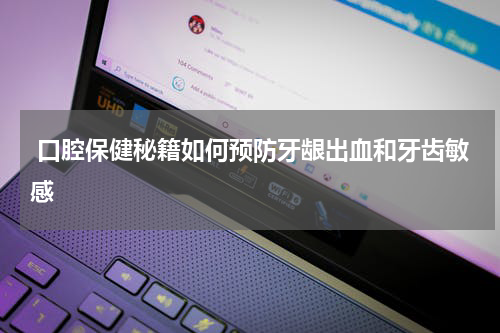  口腔保健秘籍如何预防牙龈出血和牙齿敏感