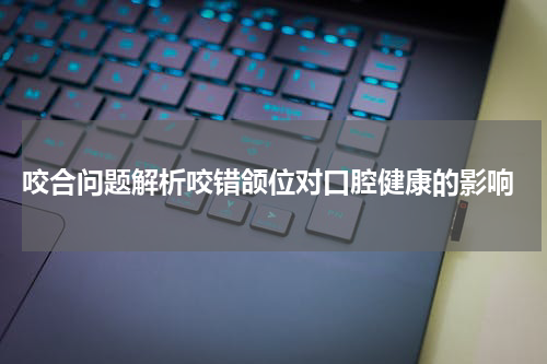  咬合问题解析咬错颌位对口腔健康的影响