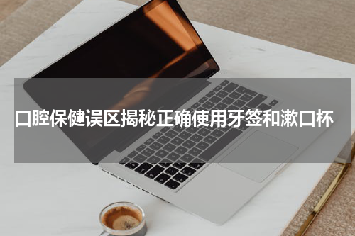  口腔保健误区揭秘正确使用牙签和漱口杯