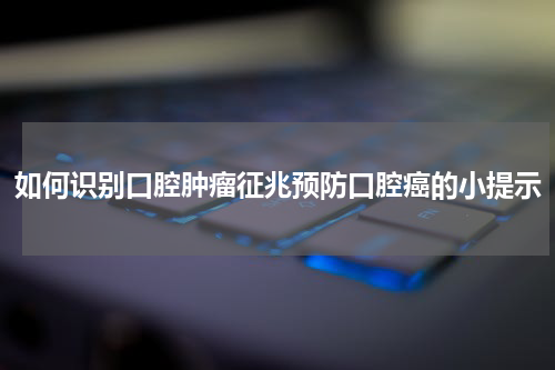 如何识别口腔肿瘤征兆预防口腔癌的小提示