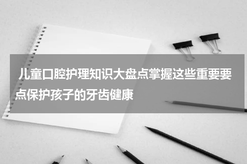  儿童口腔护理知识大盘点掌握这些重要要点保护孩子的牙齿健康