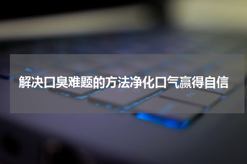 解决口臭难题的方法净化口气赢得自信
