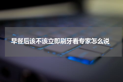  早餐后该不该立即刷牙看专家怎么说