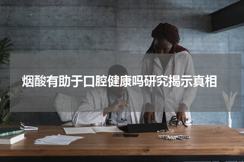  烟酸有助于口腔健康吗研究揭示真相