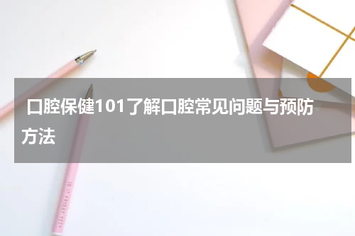  口腔保健101了解口腔常见问题与预防方法